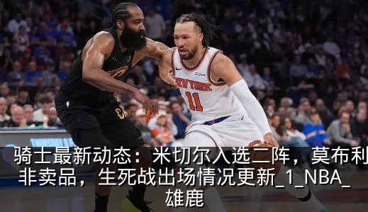 骑士最新动态：米切尔入选二阵，莫布利仍是非卖品，生死战出场情况更新_1_NBA_雄鹿
